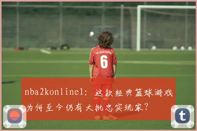 nba2konline1：这款经典篮球游戏为何至今仍有大批忠实玩家？
