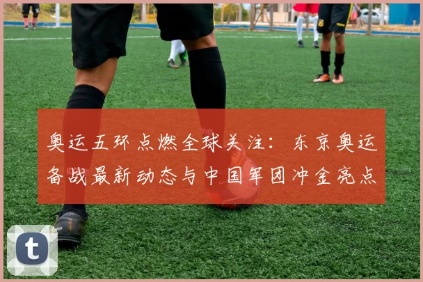 奥运五环点燃全球关注：东京奥运备战最新动态与中国军团冲金亮点
