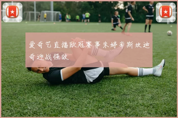 爱奇艺直播欧冠赛事朱婷率斯坎迪奇迎战强敌