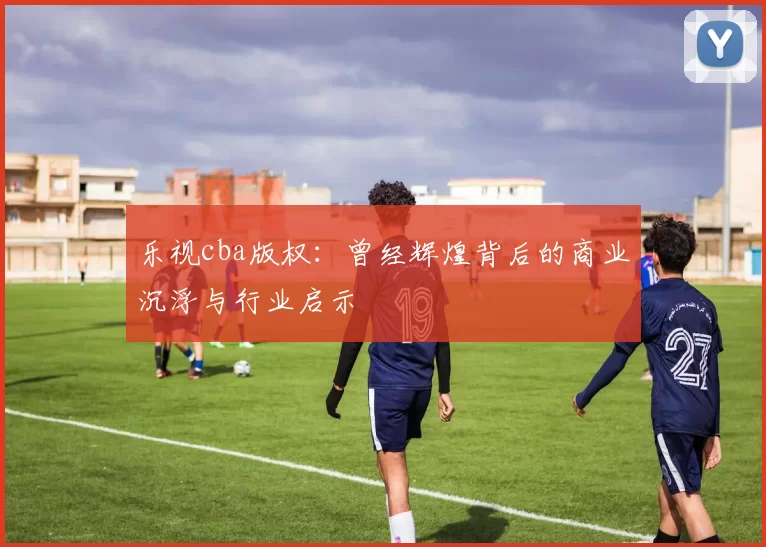 乐视cba版权：曾经辉煌背后的商业沉浮与行业启示