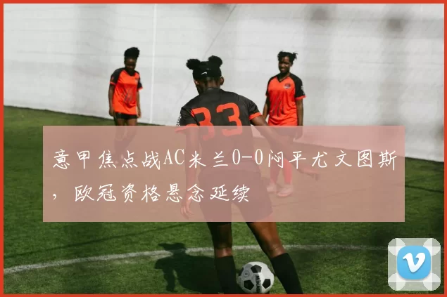 意甲焦点战AC米兰0-0闷平尤文图斯，欧冠资格悬念延续