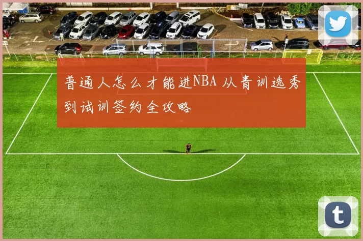 普通人怎么才能进NBA 从青训选秀到试训签约全攻略