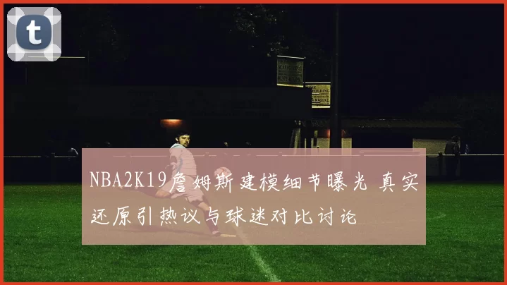 NBA2K19詹姆斯建模细节曝光 真实还原引热议与球迷对比讨论