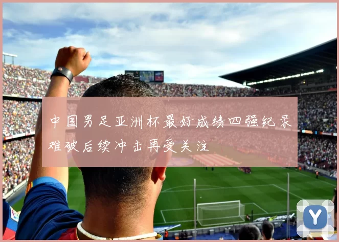 中国男足亚洲杯最好成绩四强纪录难破后续冲击再受关注