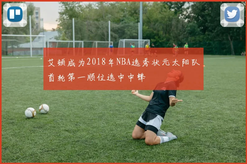 艾顿成为2018年NBA选秀状元太阳队首轮第一顺位选中中锋