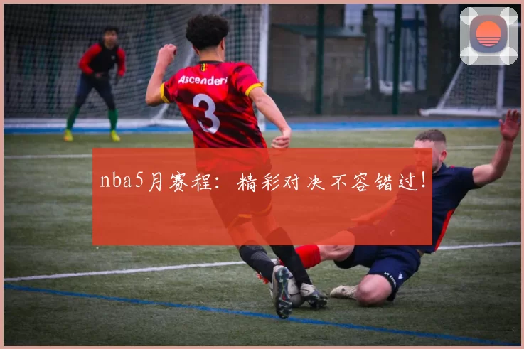 nba5月赛程：精彩对决不容错过！