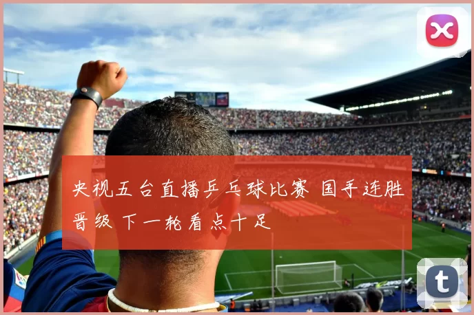 央视五台直播乒乓球比赛 国手连胜晋级 下一轮看点十足