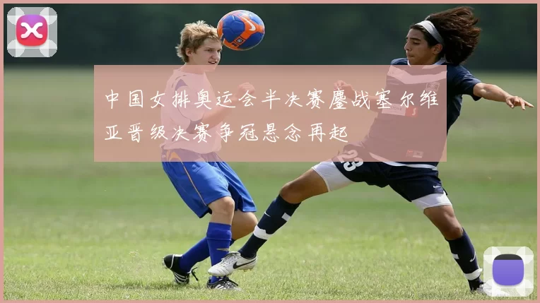 中国女排奥运会半决赛鏖战塞尔维亚晋级决赛争冠悬念再起