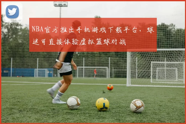 NBA官方推出手机游戏下载平台，球迷可直接体验虚拟篮球对战