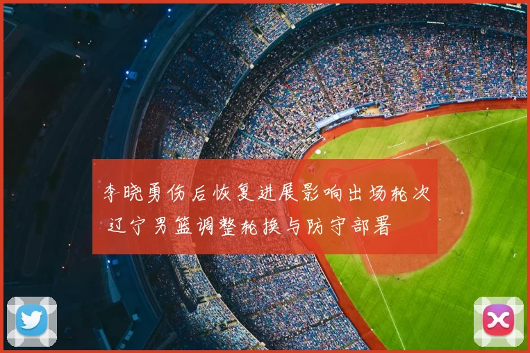 李晓勇伤后恢复进展影响出场轮次 辽宁男篮调整轮换与防守部署