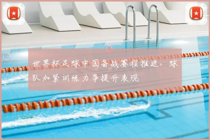 世界杯足球中国备战赛程推进,球队加紧训练力争提升表现