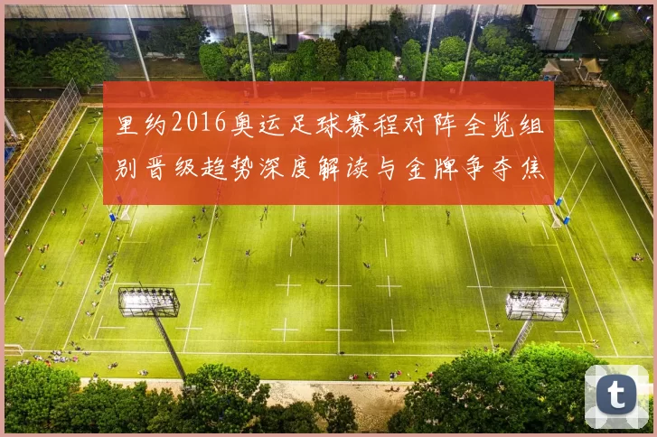 里约2016奥运足球赛程对阵全览组别晋级趋势深度解读与金牌争夺焦点