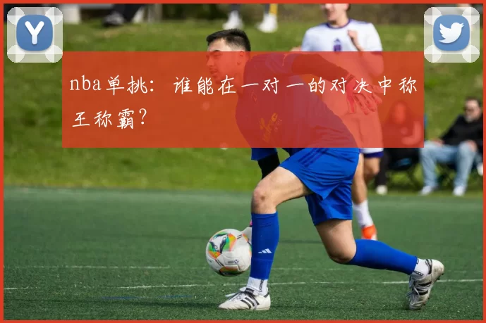 nba单挑：谁能在一对一的对决中称王称霸？