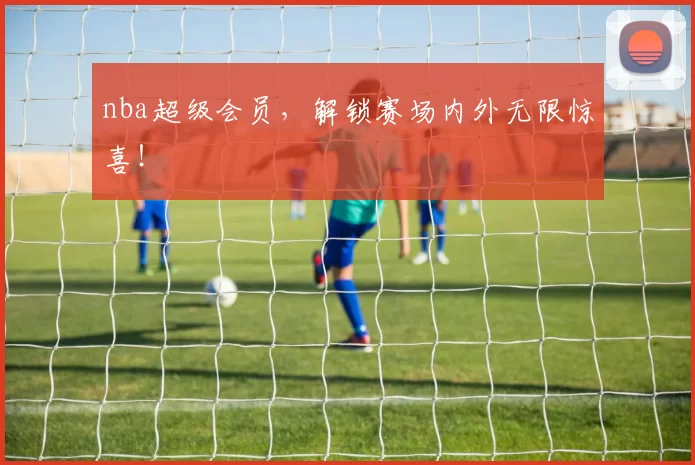 nba超级会员，解锁赛场内外无限惊喜！