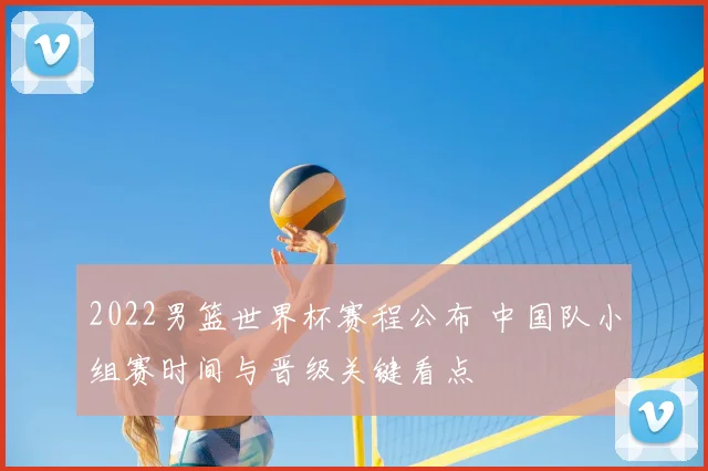 2022男篮世界杯赛程公布 中国队小组赛时间与晋级关键看点