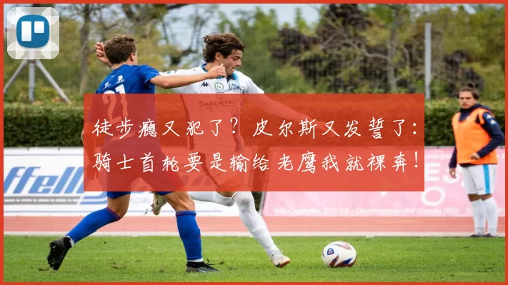 徒步瘾又犯了？皮尔斯又发誓了：骑士首轮要是输给老鹰我就裸奔！