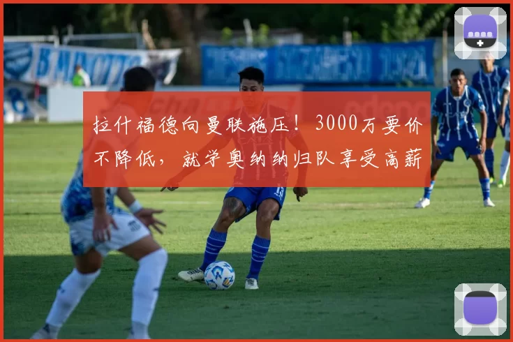 拉什福德向曼联施压！3000万要价不降低，就学奥纳纳归队享受高薪