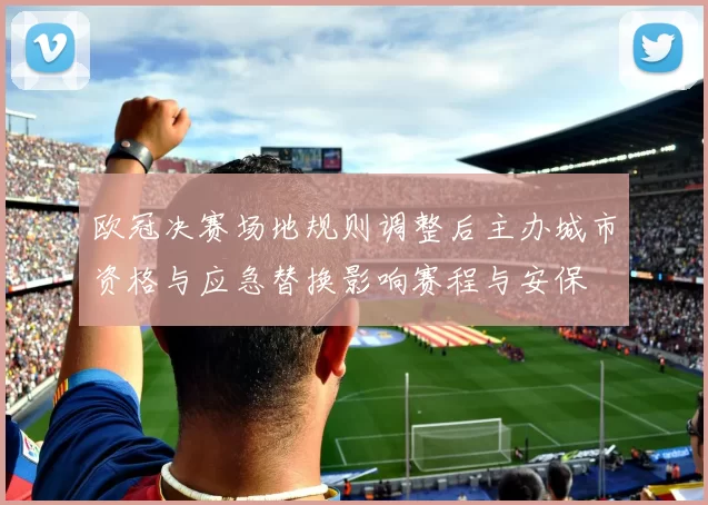 欧冠决赛场地规则调整后主办城市资格与应急替换影响赛程与安保