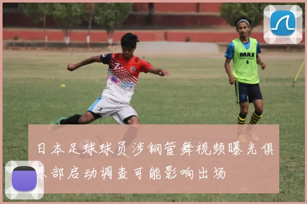 日本足球球员涉钢管舞视频曝光俱乐部启动调查可能影响出场