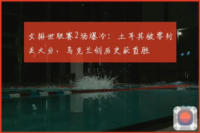 女排世联赛2场爆冷:土耳其被零封丢大分,乌克兰创历史获首胜