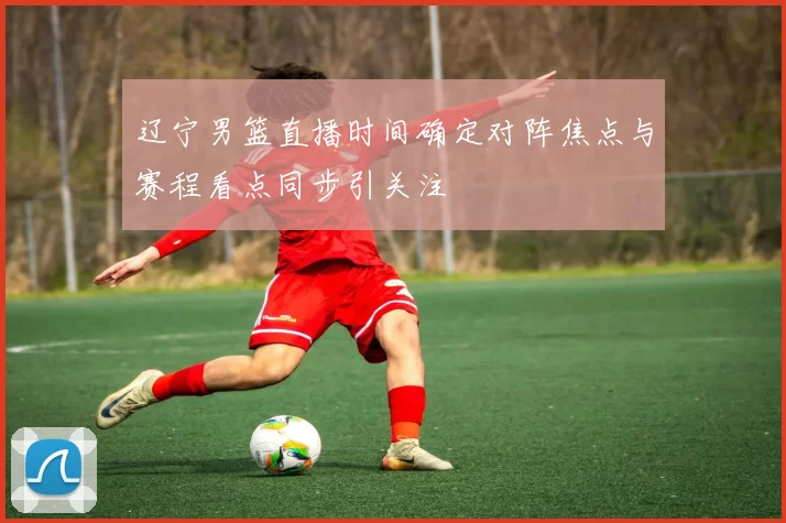 辽宁男篮直播时间确定对阵焦点与赛程看点同步引关注