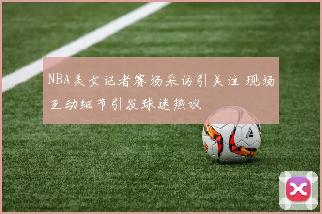 NBA美女记者赛场采访引关注 现场互动细节引发球迷热议