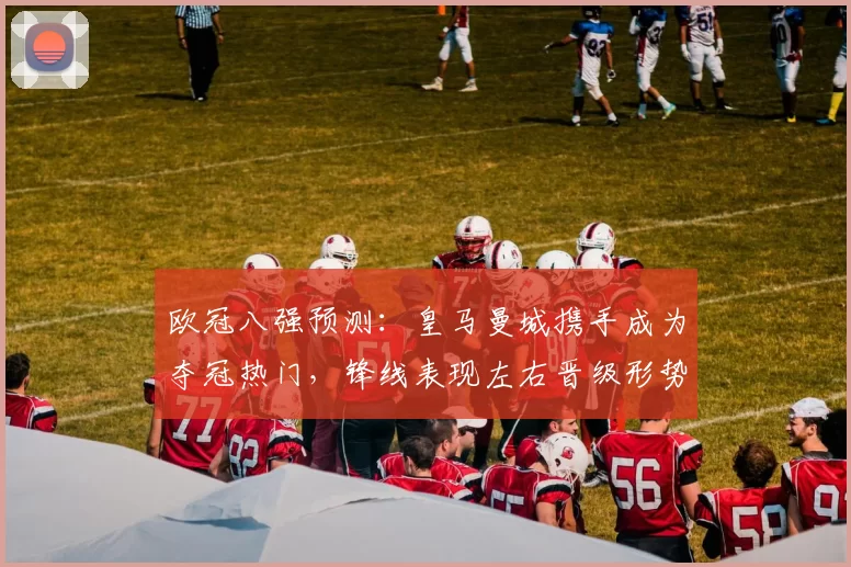 欧冠八强预测：皇马曼城携手成为夺冠热门，锋线表现左右晋级形势