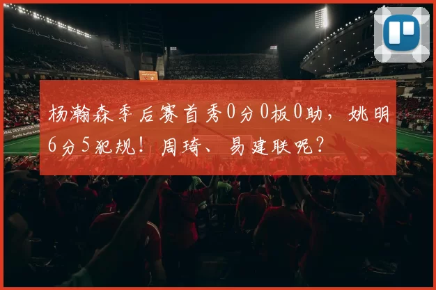 杨瀚森季后赛首秀0分0板0助，姚明6分5犯规！周琦、易建联呢？