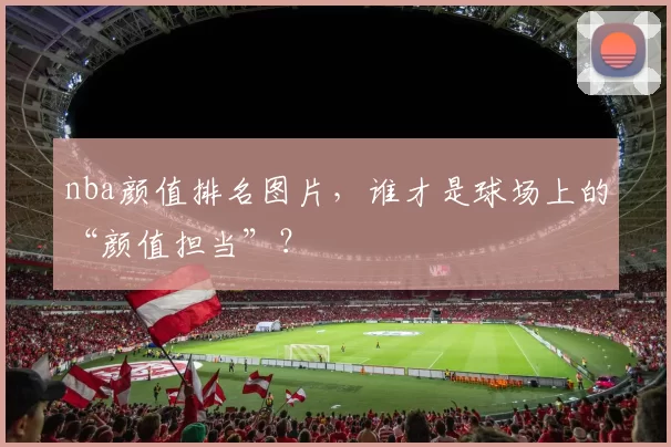 nba颜值排名图片，谁才是球场上的“颜值担当”？