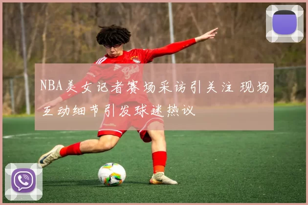 NBA美女记者赛场采访引关注 现场互动细节引发球迷热议