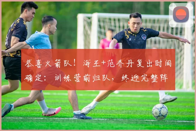 恭喜火箭队！海王+范乔丹复出时间确定：训练营前归队，终迎完整阵容