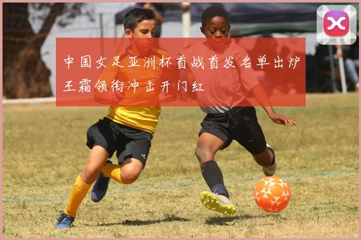 中国女足亚洲杯首战首发名单出炉王霜领衔冲击开门红
