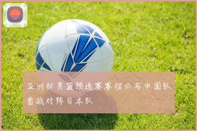 亚洲杯男篮预选赛赛程公布中国队首战对阵日本队