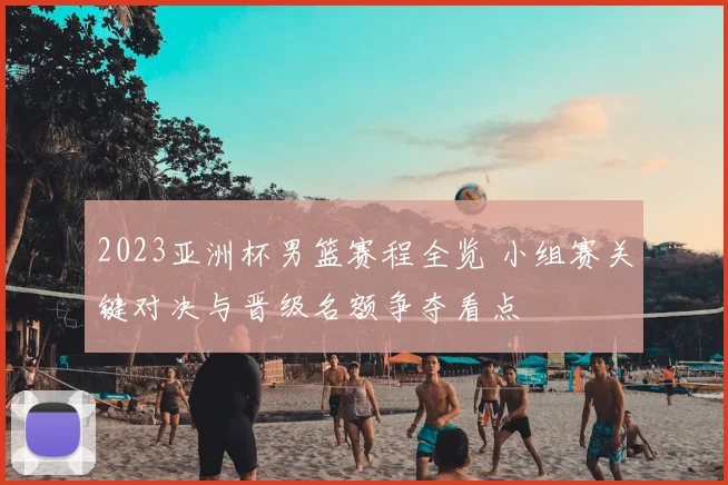 2023亚洲杯男篮赛程全览 小组赛关键对决与晋级名额争夺看点