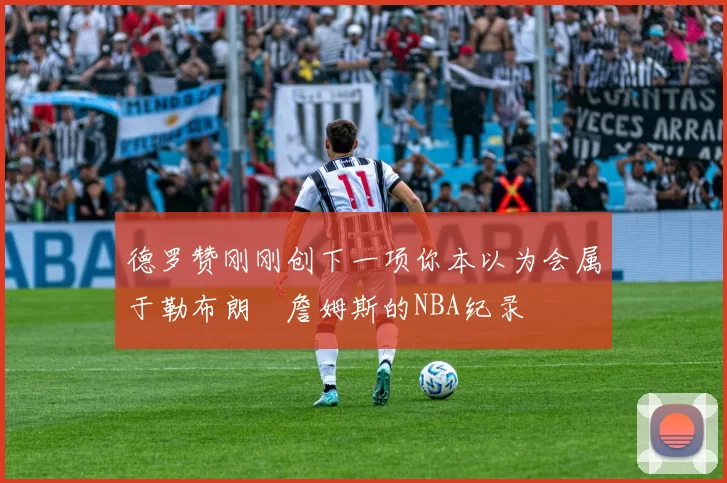 德罗赞刚刚创下一项你本以为会属于勒布朗・詹姆斯的NBA纪录