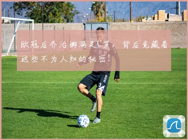 欧冠后乔治娜满足C罗，背后竟藏着这些不为人知的秘密！