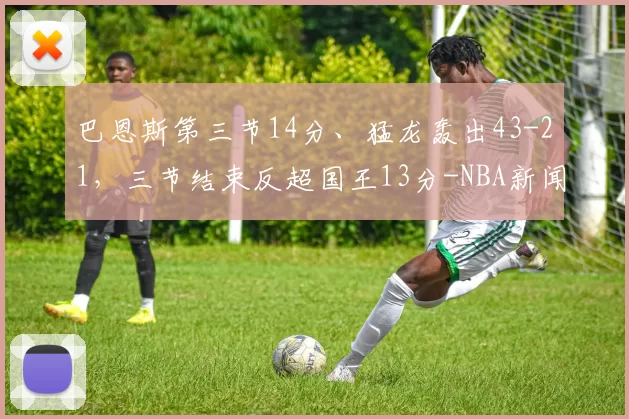 巴恩斯第三节14分、猛龙轰出43-21，三节结束反超国王13分-NBA新闻