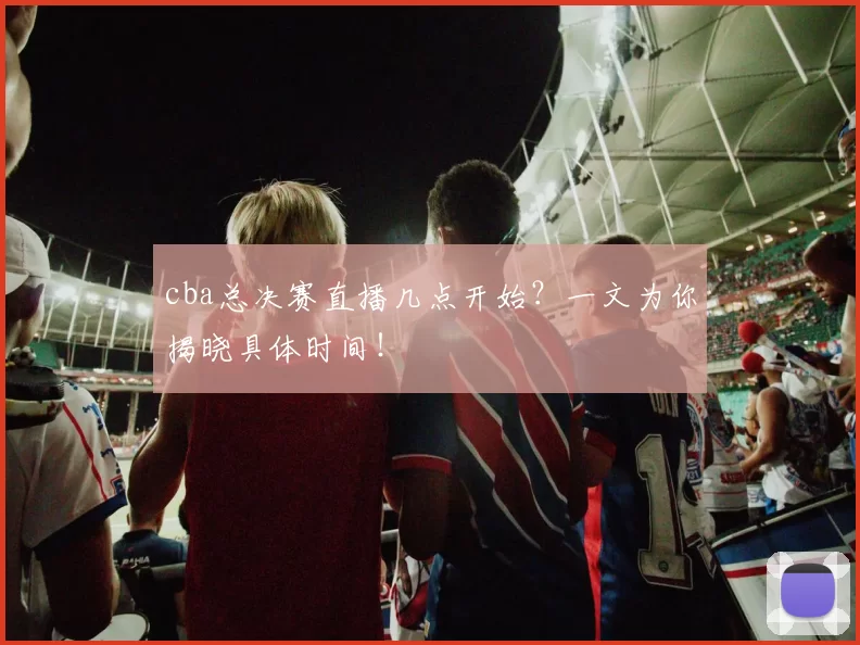 cba总决赛直播几点开始？一文为你揭晓具体时间！