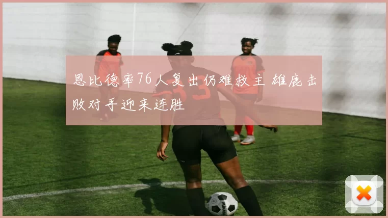 恩比德率76人复出仍难救主 雄鹿击败对手迎来连胜