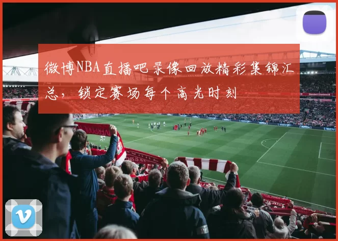 微博NBA直播吧录像回放精彩集锦汇总，锁定赛场每个高光时刻