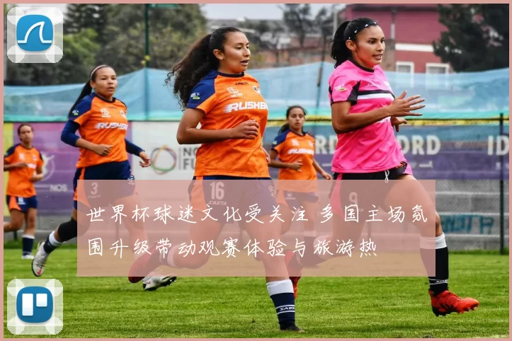 世界杯球迷文化受关注 多国主场氛围升级带动观赛体验与旅游热