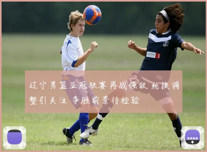 辽宁男篮亚冠联赛再战强敌 轮换调整引关注 争胜前景待检验