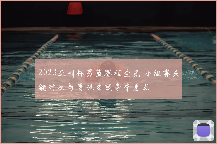 2023亚洲杯男篮赛程全览 小组赛关键对决与晋级名额争夺看点