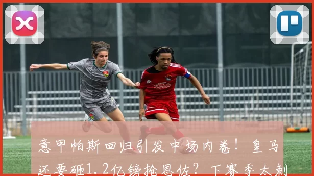 意甲帕斯回归引发中场内卷！皇马还要砸1.2亿镑抢恩佐？下赛季太刺激_铁三_罗马_皇家马德里
