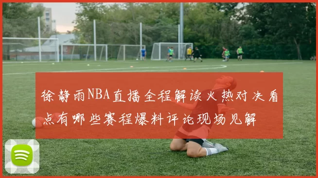 徐静雨NBA直播全程解读火热对决看点有哪些赛程爆料评论现场见解