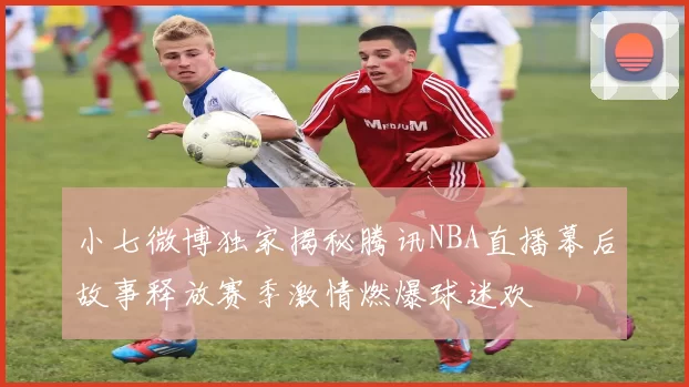 小七微博独家揭秘腾讯NBA直播幕后故事释放赛季激情燃爆球迷欢