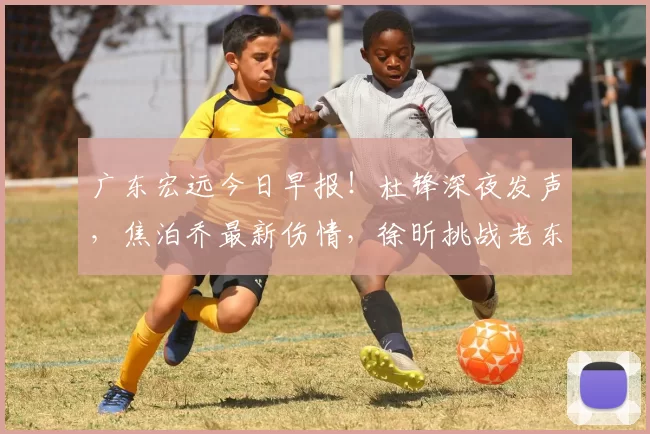 广东宏远今日早报！杜锋深夜发声，焦泊乔最新伤情，徐昕挑战老东家_附加赛_季后赛_比赛
