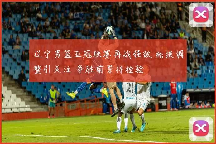辽宁男篮亚冠联赛再战强敌 轮换调整引关注 争胜前景待检验