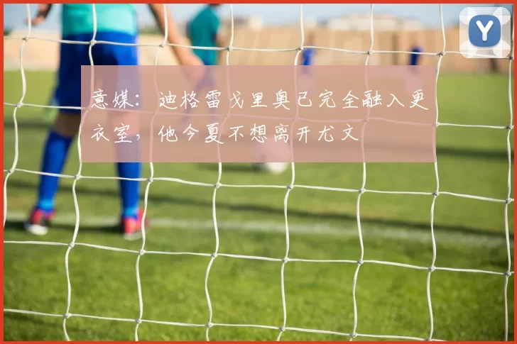 意媒：迪格雷戈里奥已完全融入更衣室，他今夏不想离开尤文