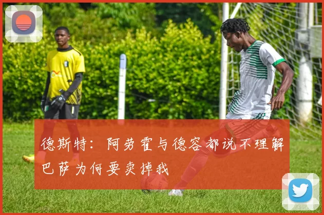 德斯特：阿劳霍与德容都说不理解巴萨为何要卖掉我